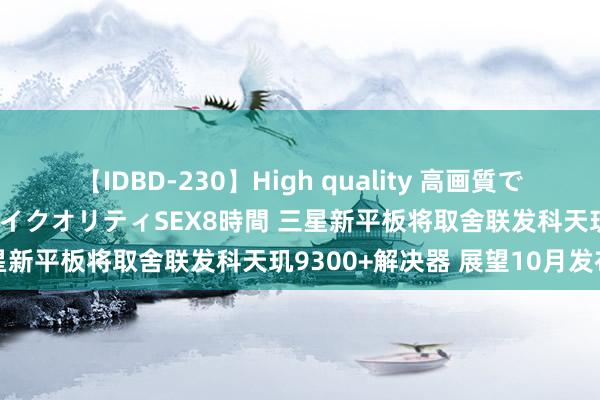 【IDBD-230】High quality 高画質で魅せます！究極のIP女優ハイクオリティSEX8時間 三星新平板将取舍联发科天玑9300+解决器 展望10月发布