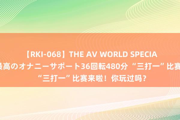 【RKI-068】THE AV WORLD SPECIAL あなただけに 最高のオナニーサポート36回転480分 “三打一”比赛来啦！你玩过吗？