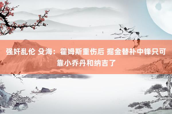 强奸乱伦 殳海:霍姆斯重伤后 掘金替补中锋只可靠小乔丹和纳吉了