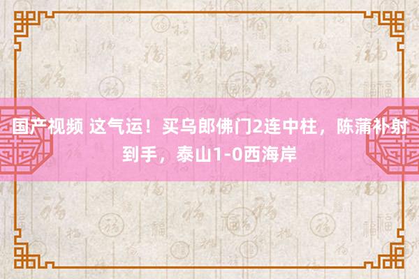 国产视频 这气运！买乌郎佛门2连中柱，陈蒲补射到手，泰山1-0西海岸