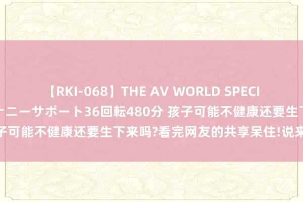 【RKI-068】THE AV WORLD SPECIAL あなただけに 最高のオナニーサポート36回転480分 孩子可能不健康还要生下来吗?看完网友的共享呆住!说来话长啊