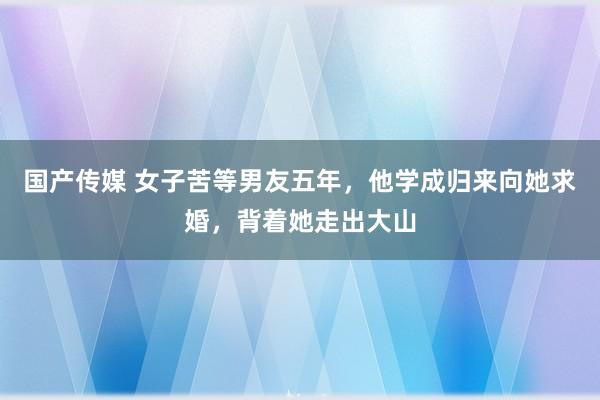国产传媒 女子苦等男友五年，他学成归来向她求婚，背着她走出大山