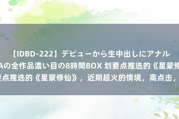 【IDBD-222】デビューから生中出しにアナルまで！最強の芸能人AYAの全作品濃い目の8時間BOX 划要点推选的《星蒙修仙》，近期超火的情境，高点击，零差评！