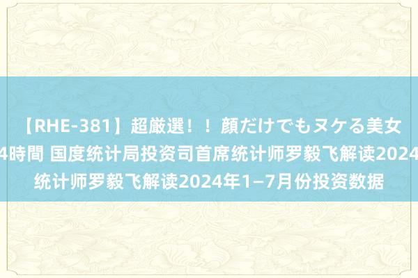【RHE-381】超厳選！！顔だけでもヌケる美女の巨乳が揺れるSEX4時間 国度统计局投资司首席统计师罗毅飞解读2024年1—7月份投资数据