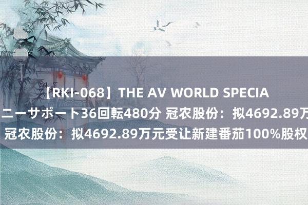 【RKI-068】THE AV WORLD SPECIAL あなただけに 最高のオナニーサポート36回転480分 冠农股份:拟4692.89万元受让新建番茄100%股权