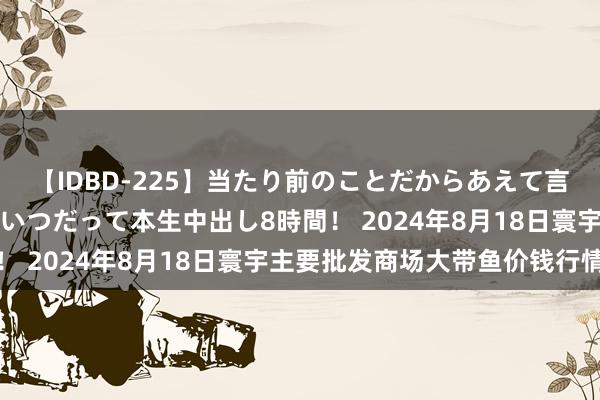 【IDBD-225】当たり前のことだからあえて言わなかったけど…IPはいつだって本生中出し8時間! 2024年8月18日寰宇主要批发商场大带鱼价钱行情