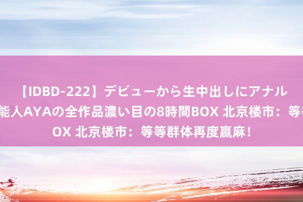 【IDBD-222】デビューから生中出しにアナルまで!最強の芸能人AYAの全作品濃い目の8時間BOX 北京楼市:等等群体再度赢麻!