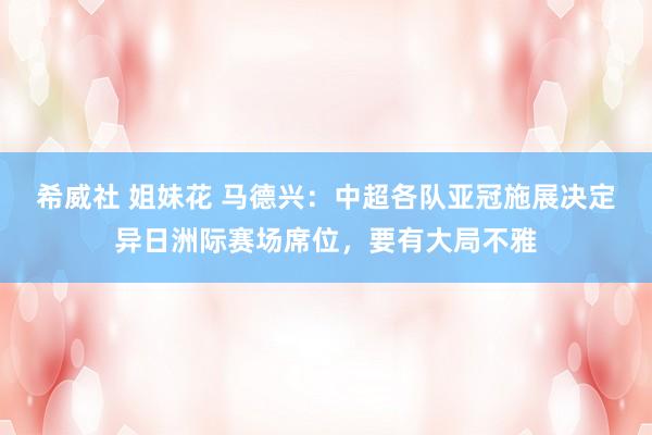 希威社 姐妹花 马德兴：中超各队亚冠施展决定异日洲际赛场席位，要有大局不雅