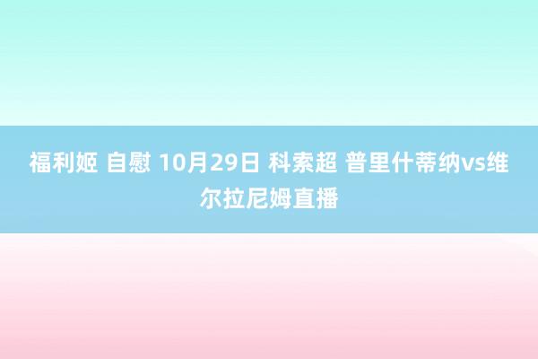 福利姬 自慰 10月29日 科索超 普里什蒂纳vs维尔拉尼姆直播