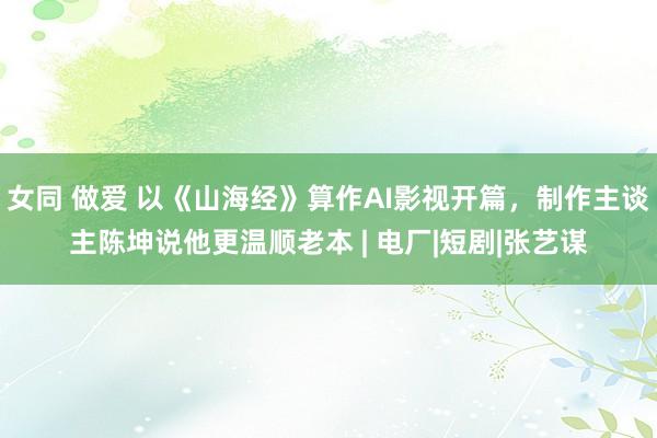 女同 做爱 以《山海经》算作AI影视开篇，制作主谈主陈坤说他更温顺老本 | 电厂|短剧|张艺谋
