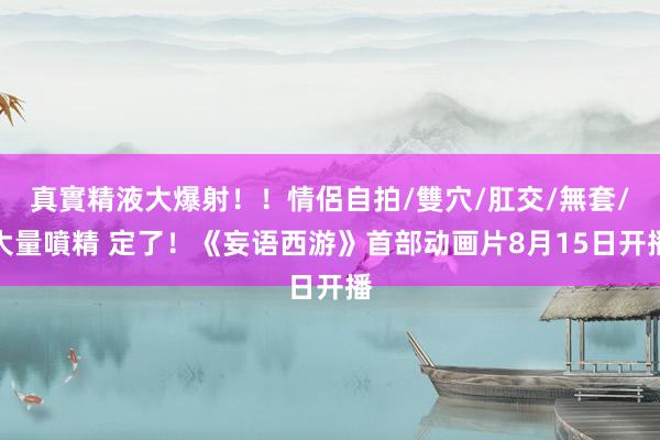 真實精液大爆射！！情侶自拍/雙穴/肛交/無套/大量噴精 定了！《妄语西游》首部动画片8月15日开播