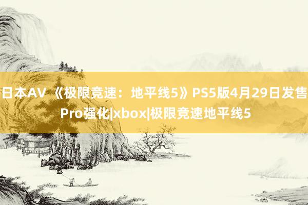 日本AV 《极限竞速:地平线5》PS5版4月29日发售 Pro强化|xbox|极限竞速地平线5