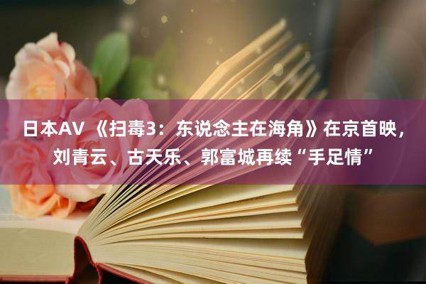 日本AV 《扫毒3：东说念主在海角》在京首映，刘青云、古天乐、郭富城再续“手足情”