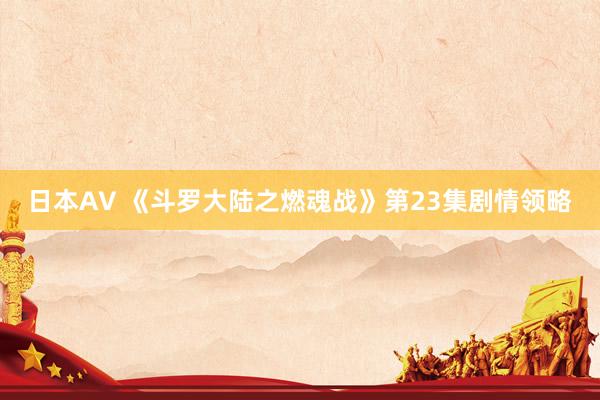 日本AV 《斗罗大陆之燃魂战》第23集剧情领略