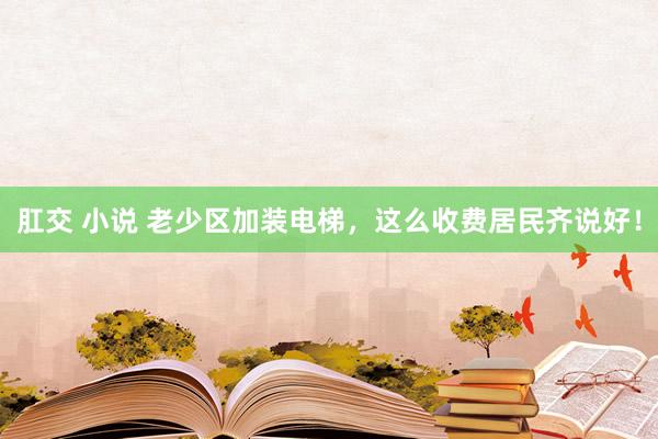 肛交 小说 老少区加装电梯，这么收费居民齐说好！