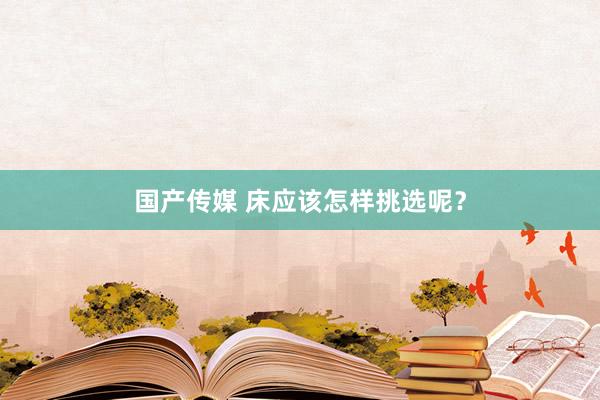 国产传媒 床应该怎样挑选呢？