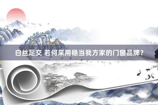 白丝足交 若何采用稳当我方家的门窗品牌？