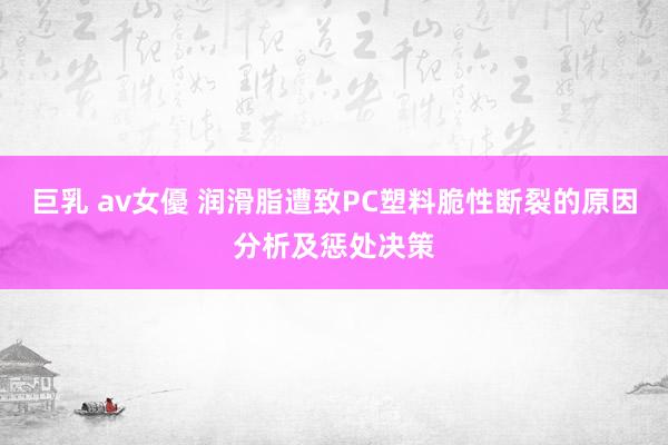 巨乳 av女優 润滑脂遭致PC塑料脆性断裂的原因分析及惩处决策