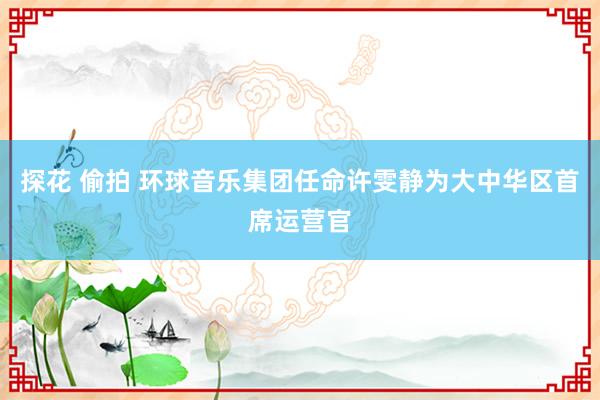 探花 偷拍 环球音乐集团任命许雯静为大中华区首席运营官
