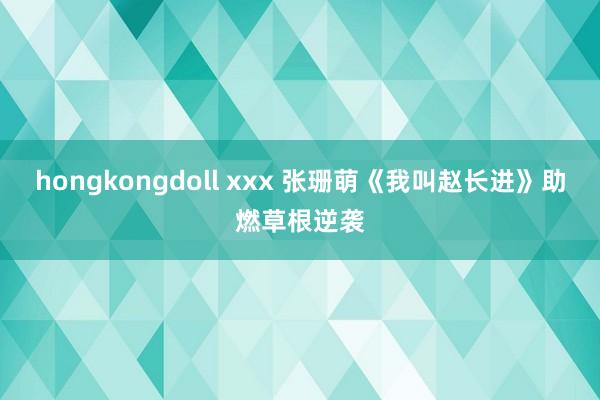 hongkongdoll xxx 张珊萌《我叫赵长进》助燃草根逆袭