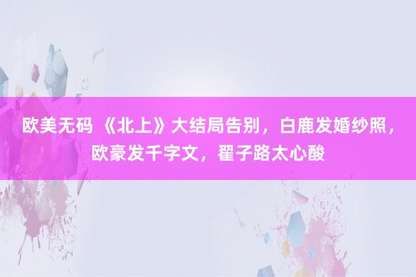 欧美无码 《北上》大结局告别，白鹿发婚纱照，欧豪发千字文，翟子路太心酸