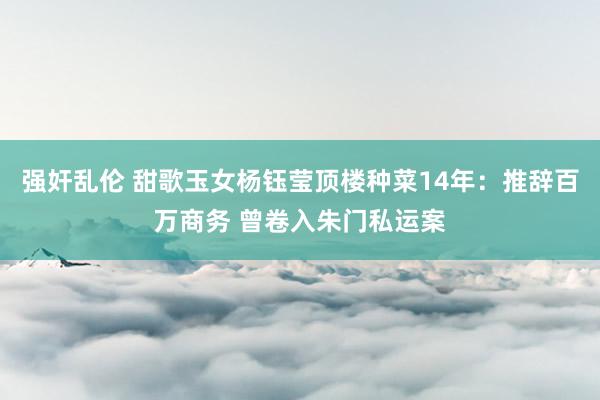 强奸乱伦 甜歌玉女杨钰莹顶楼种菜14年：推辞百万商务 曾卷入朱门私运案