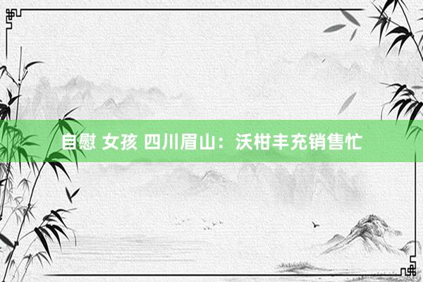 自慰 女孩 四川眉山：沃柑丰充销售忙
