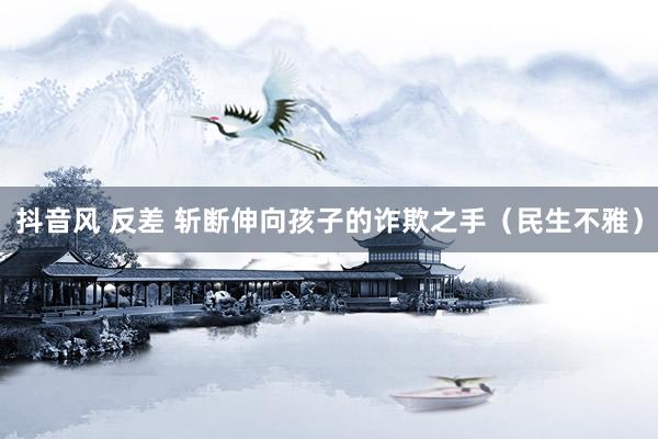 抖音风 反差 斩断伸向孩子的诈欺之手（民生不雅）