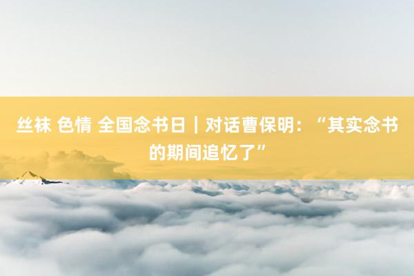 丝袜 色情 全国念书日｜对话曹保明：“其实念书的期间追忆了”