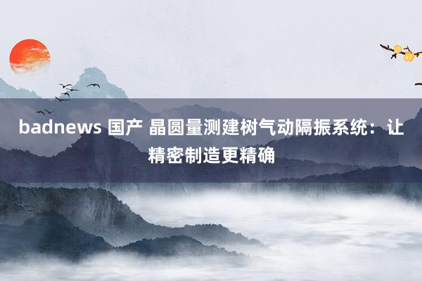 badnews 国产 晶圆量测建树气动隔振系统：让精密制造更精确