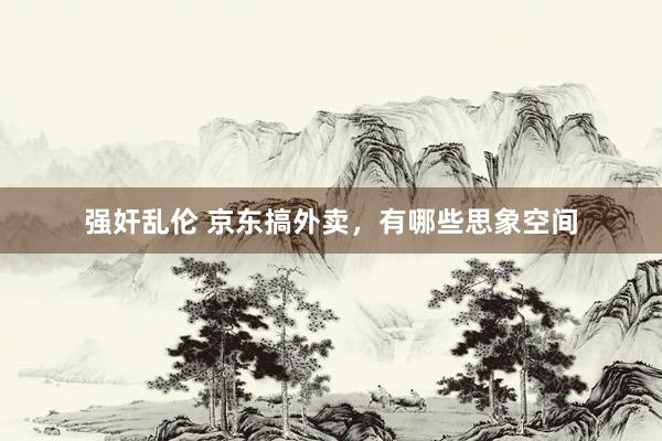 强奸乱伦 京东搞外卖，有哪些思象空间