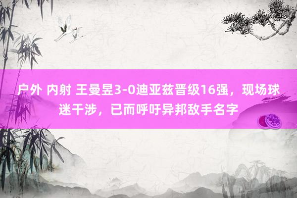 户外 内射 王曼昱3-0迪亚兹晋级16强，现场球迷干涉，已而呼吁异邦敌手名字