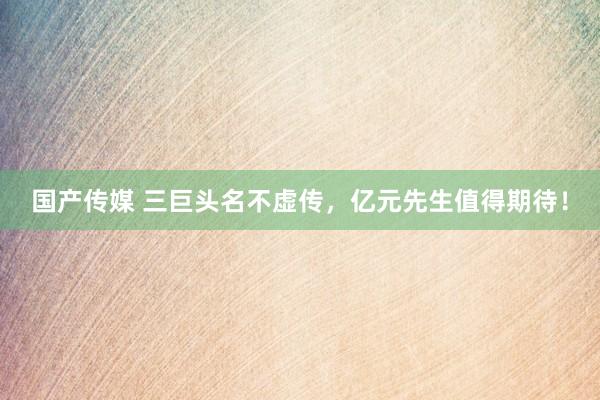 国产传媒 三巨头名不虚传，亿元先生值得期待！