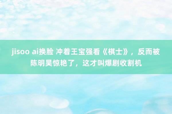 jisoo ai换脸 冲着王宝强看《棋士》，反而被陈明昊惊艳了，这才叫爆剧收割机