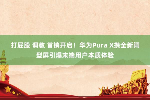 打屁股 调教 首销开启！华为Pura X携全新阔型屏引爆末端用户本质体验