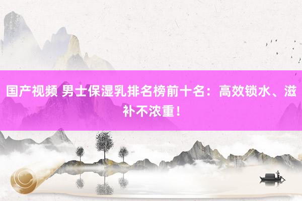 国产视频 男士保湿乳排名榜前十名：高效锁水、滋补不浓重！
