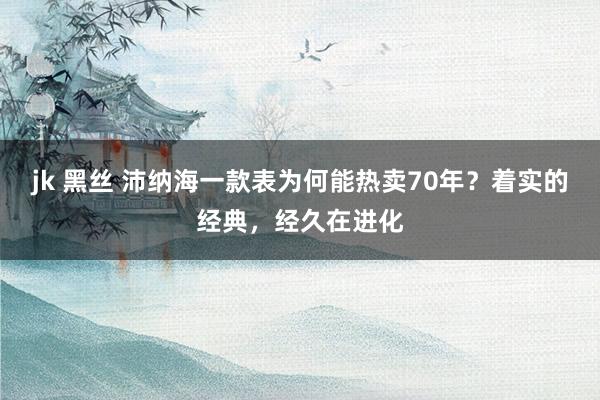 jk 黑丝 沛纳海一款表为何能热卖70年？着实的经典，经久在进化