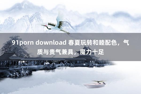 91porn download 春夏玩转和睦配色，气质与贵气兼具，魔力十足