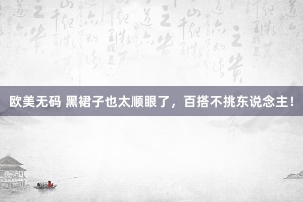 欧美无码 黑裙子也太顺眼了，百搭不挑东说念主！