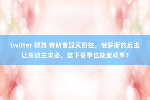 twitter 裸舞 特朗普毁灭管控，俄罗斯的反击让东谈主未必，这下善事也能变赖