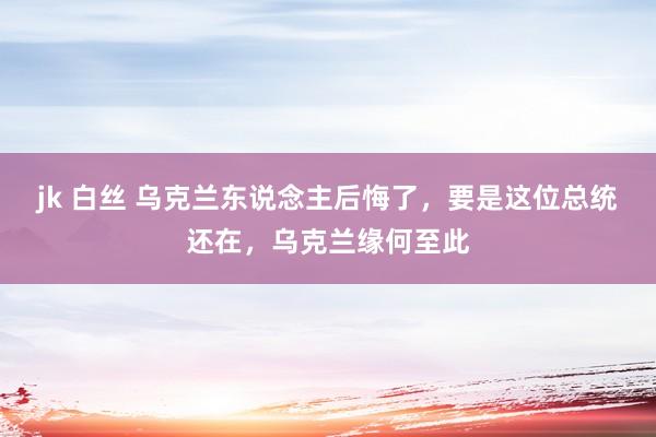 jk 白丝 乌克兰东说念主后悔了，要是这位总统还在，乌克兰缘何至此