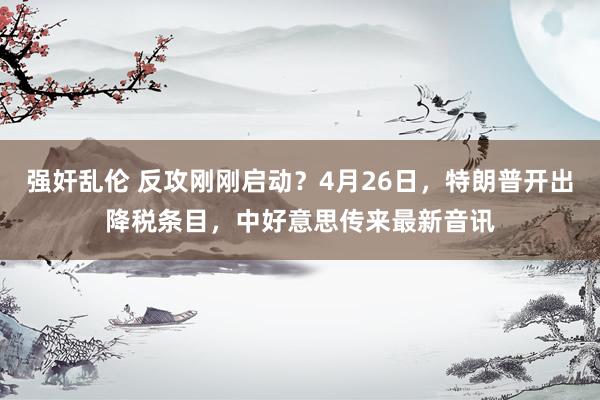 强奸乱伦 反攻刚刚启动？4月26日，特朗普开出降税条目，中好意思传来最新音讯