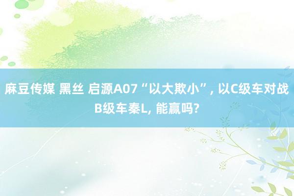 麻豆传媒 黑丝 启源A07“以大欺小”, 以C级车对战B级车秦L, 能赢吗?