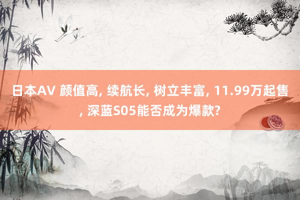 日本AV 颜值高, 续航长, 树立丰富, 11.99万起售, 深蓝S05能否成为
