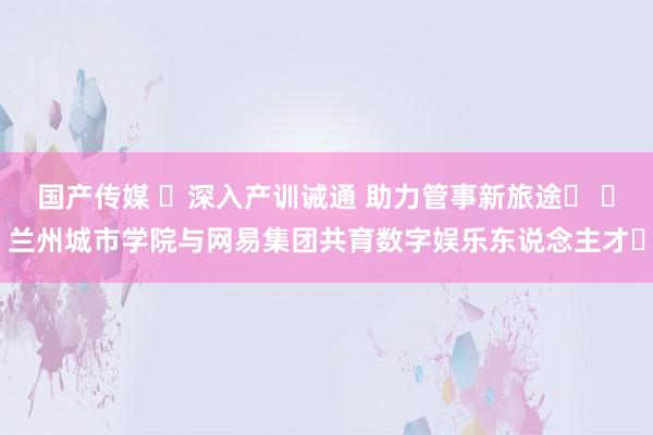 国产传媒 ‌深入产训诫通 助力管事新旅途‌ ‌兰州城市学院与网易集团共育数字娱乐