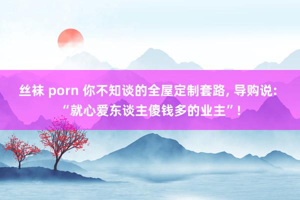 丝袜 porn 你不知谈的全屋定制套路, 导购说: “就心爱东谈主傻钱多的业主”