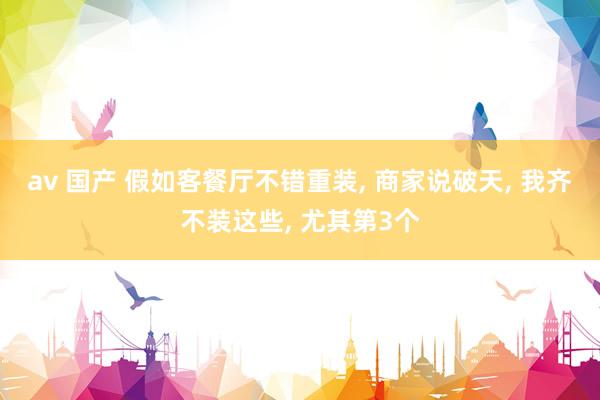 av 国产 假如客餐厅不错重装, 商家说破天, 我齐不装这些, 尤其第3个