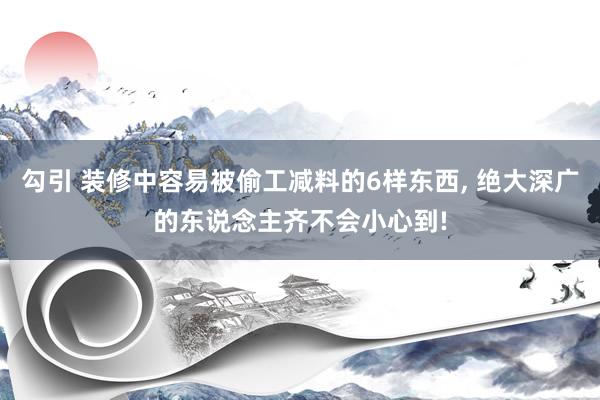 勾引 装修中容易被偷工减料的6样东西, 绝大深广的东说念主齐不会小心到!