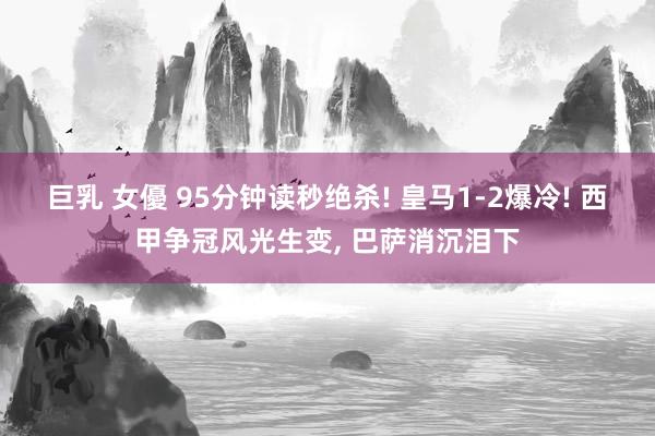 巨乳 女優 95分钟读秒绝杀! 皇马1-2爆冷! 西甲争冠风光生变, 巴萨消沉泪