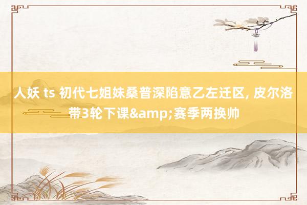 人妖 ts 初代七姐妹桑普深陷意乙左迁区, 皮尔洛带3轮下课&赛季两换帅